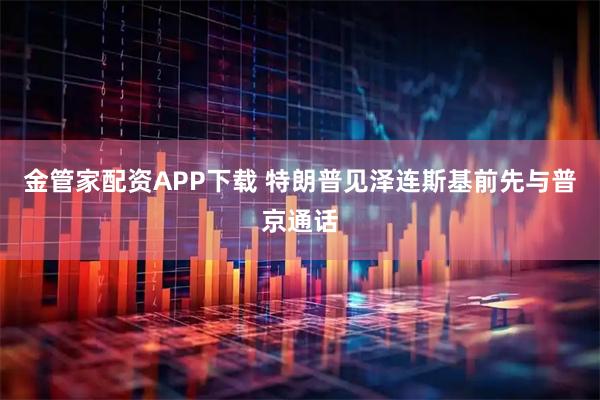 金管家配资APP下载 特朗普见泽连斯基前先与普京通话