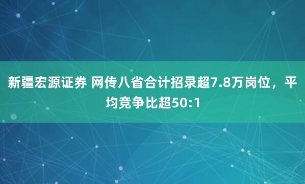 新疆宏源证券 网传八省合计招录超7.8万岗位，平均竞争比超50:1