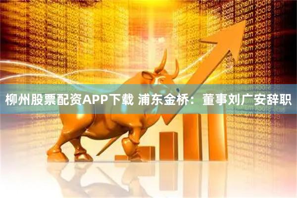 柳州股票配资APP下载 浦东金桥：董事刘广安辞职