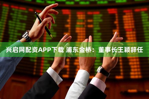 兴启网配资APP下载 浦东金桥：董事长王颖辞任