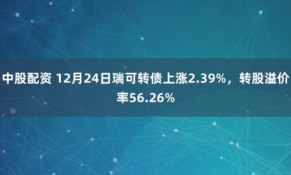 中股配资 12月24日瑞可转债上涨2.39%，转股溢价率56.26%