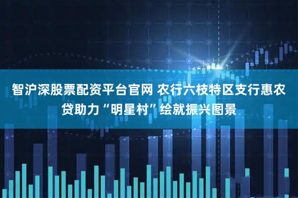 智沪深股票配资平台官网 农行六枝特区支行惠农贷助力“明星村”绘就振兴图景