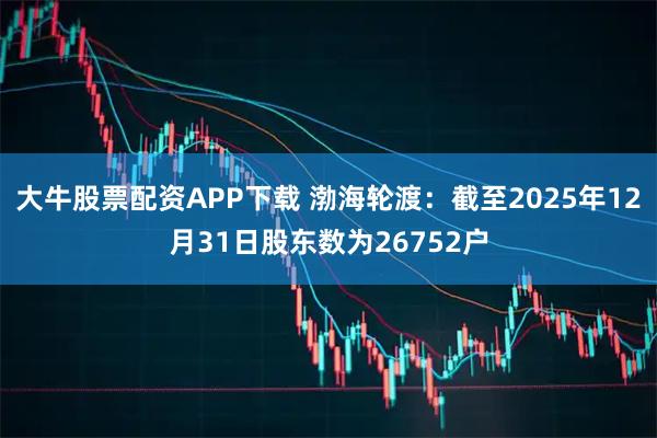 大牛股票配资APP下载 渤海轮渡：截至2025年12月31日股东数为26752户