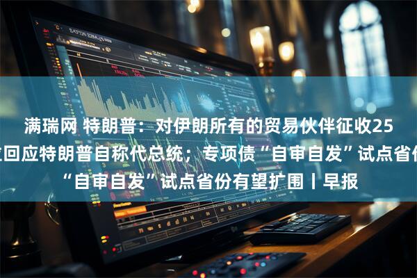 满瑞网 特朗普：对伊朗所有的贸易伙伴征收25%关税；委内瑞拉回应特朗普自称代总统；专项债“自审自发”试点省份有望扩围丨早报