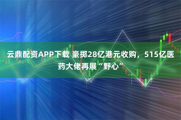云鼎配资APP下载 豪掷28亿港元收购，515亿医药大佬再展“野心”