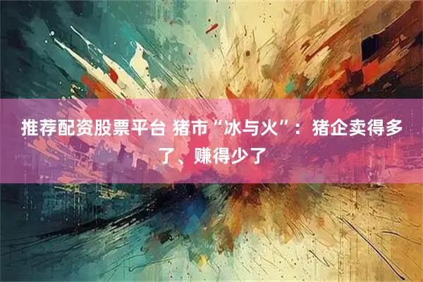 推荐配资股票平台 猪市“冰与火”：猪企卖得多了、赚得少了