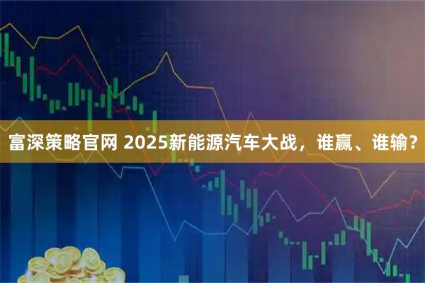 富深策略官网 2025新能源汽车大战，谁赢、谁输？