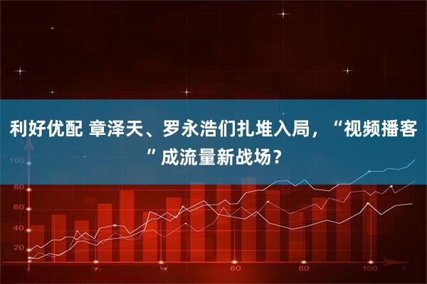 利好优配 章泽天、罗永浩们扎堆入局，“视频播客”成流量新战场？