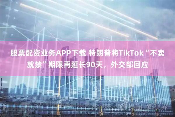 股票配资业务APP下载 特朗普将TikTok“不卖就禁”期限再延长90天，外交部回应