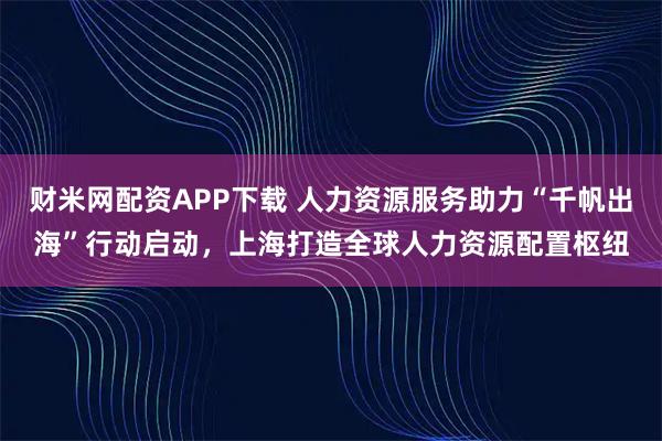 财米网配资APP下载 人力资源服务助力“千帆出海”行动启动，上海打造全球人力资源配置枢纽