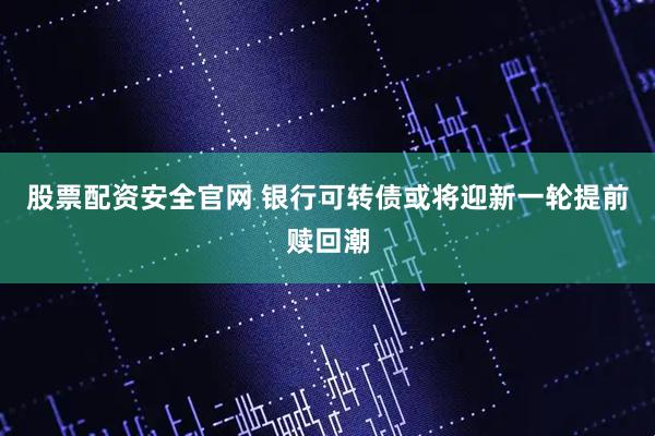 股票配资安全官网 银行可转债或将迎新一轮提前赎回潮
