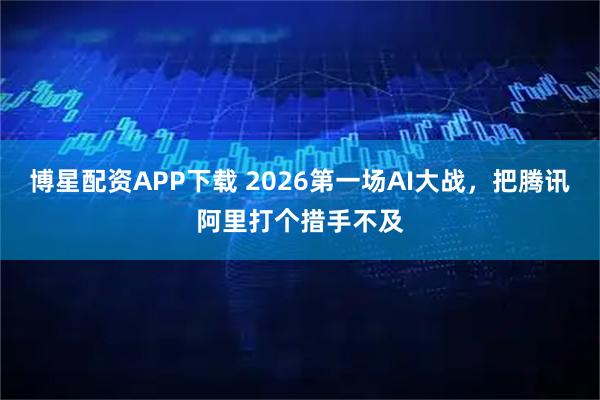 博星配资APP下载 2026第一场AI大战，把腾讯阿里打个措手不及