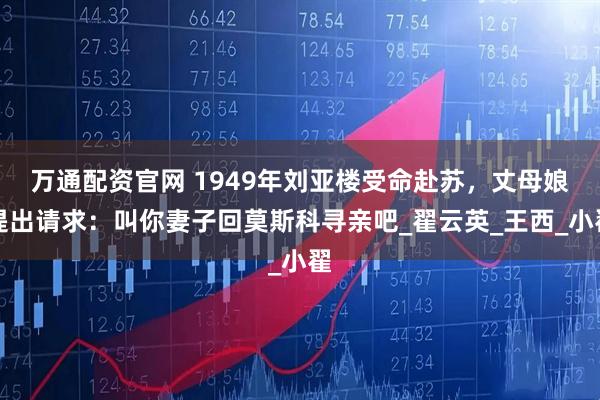 万通配资官网 1949年刘亚楼受命赴苏，丈母娘提出请求：叫你妻子回莫斯科寻亲吧_翟云英_王西_小翟