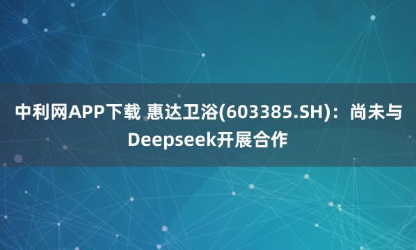 中利网APP下载 惠达卫浴(603385.SH)：尚未与Deepseek开展合作