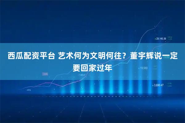 西瓜配资平台 艺术何为文明何往？董宇辉说一定要回家过年