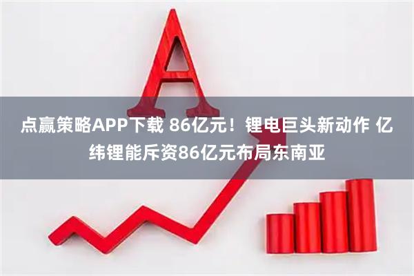 点赢策略APP下载 86亿元！锂电巨头新动作 亿纬锂能斥资86亿元布局东南亚