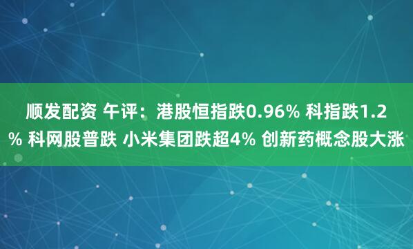 顺发配资 午评：港股恒指跌0.96% 科指跌1.2% 科网股普跌 小米集团跌超4% 创新药概念股大涨