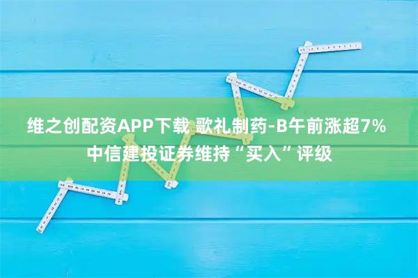 维之创配资APP下载 歌礼制药-B午前涨超7% 中信建投证券维持“买入”评级