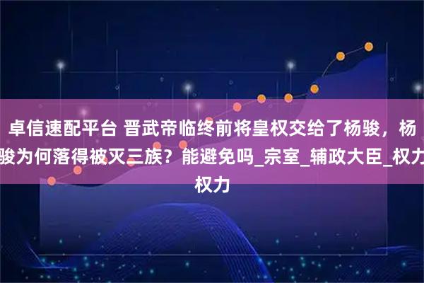 卓信速配平台 晋武帝临终前将皇权交给了杨骏，杨骏为何落得被灭三族？能避免吗_宗室_辅政大臣_权力