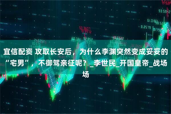 宜信配资 攻取长安后，为什么李渊突然变成妥妥的“宅男”，不御驾亲征呢？_李世民_开国皇帝_战场