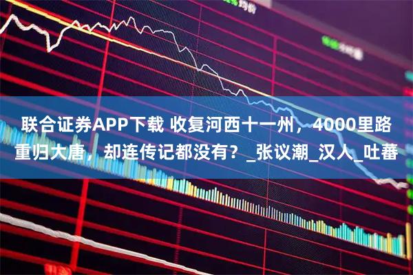 联合证券APP下载 收复河西十一州，4000里路重归大唐，却连传记都没有？_张议潮_汉人_吐蕃