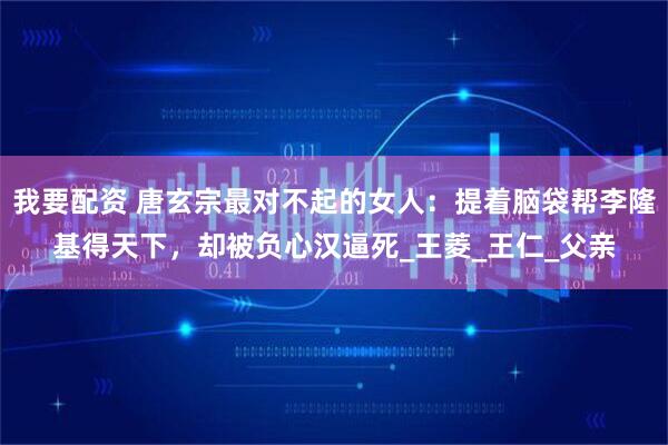 我要配资 唐玄宗最对不起的女人：提着脑袋帮李隆基得天下，却被负心汉逼死_王菱_王仁_父亲