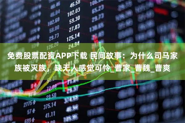 免费股票配资APP下载 民间故事：为什么司马家族被灭族，缺无人感觉可怜_曹家_曹魏_曹爽