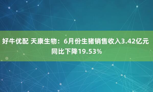 好牛优配 天康生物：6月份生猪销售收入3.42亿元 同比下降19.53%