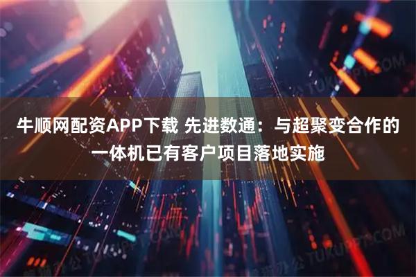 牛顺网配资APP下载 先进数通：与超聚变合作的一体机已有客户项目落地实施