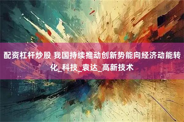 配资杠杆炒股 我国持续推动创新势能向经济动能转化_科技_袁达_高新技术