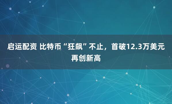 启运配资 比特币“狂飙”不止,首破12.3万美元再创新高