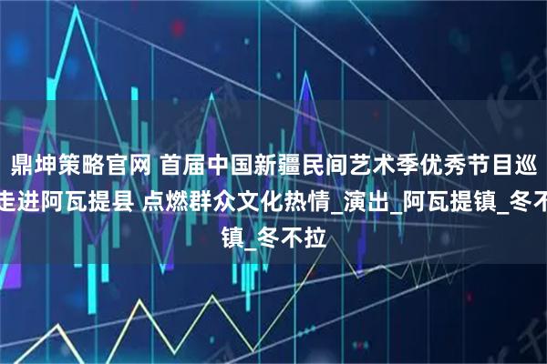 鼎坤策略官网 首届中国新疆民间艺术季优秀节目巡演走进阿瓦提县 点燃群众文化热情_演出_阿瓦提镇_冬不拉