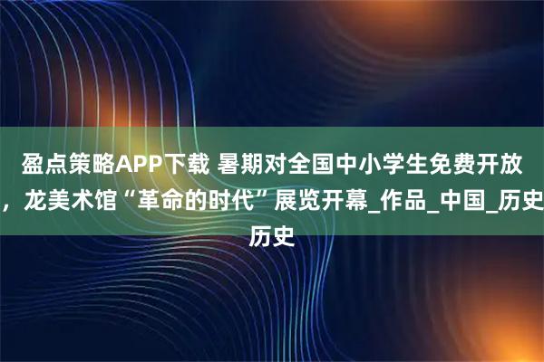 盈点策略APP下载 暑期对全国中小学生免费开放，龙美术馆“革命的时代”展览开幕_作品_中国_历史