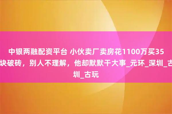 中银两融配资平台 小伙卖厂卖房花1100万买3500块破砖，别人不理解，他却默默干大事_元环_深圳_古玩