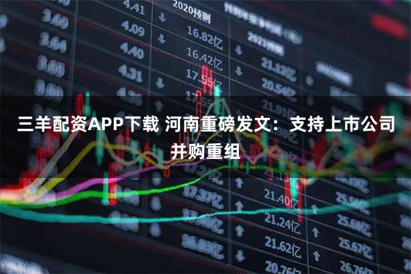 三羊配资APP下载 河南重磅发文：支持上市公司并购重组