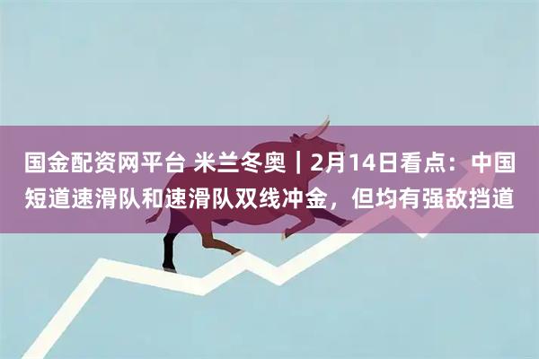国金配资网平台 米兰冬奥｜2月14日看点：中国短道速滑队和速滑队双线冲金，但均有强敌挡道