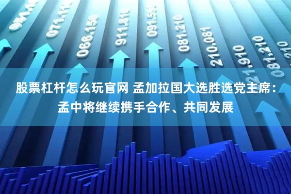 股票杠杆怎么玩官网 孟加拉国大选胜选党主席：孟中将继续携手合作、共同发展