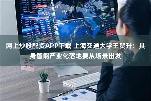 网上炒股配资APP下载 上海交通大学王贺升：具身智能产业化落地要从场景出发