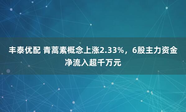 丰泰优配 青蒿素概念上涨2.33%，6股主力资金净流入超千万元