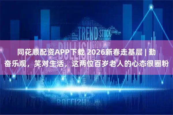同花顺配资APP下载 2026新春走基层 | 勤奋乐观，笑对生活，这两位百岁老人的心态很圈粉