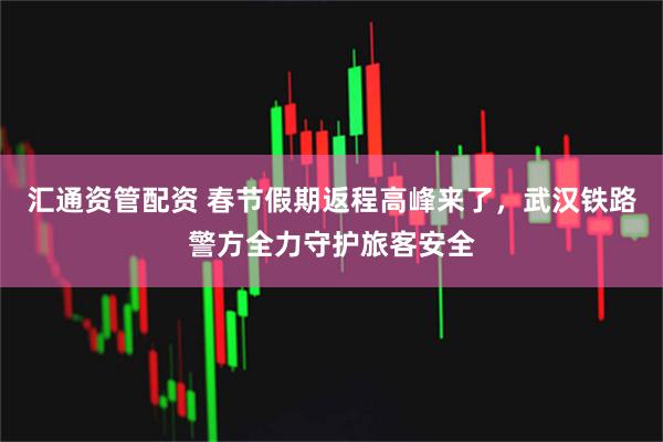 汇通资管配资 春节假期返程高峰来了，武汉铁路警方全力守护旅客安全