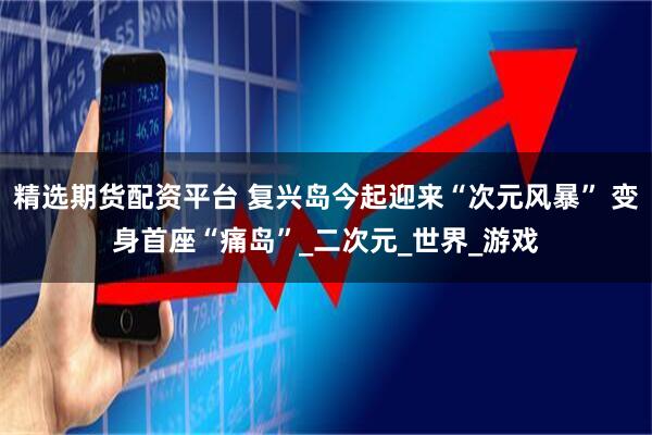 精选期货配资平台 复兴岛今起迎来“次元风暴” 变身首座“痛岛”_二次元_世界_游戏