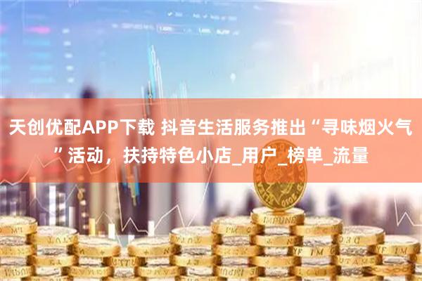 天创优配APP下载 抖音生活服务推出“寻味烟火气”活动，扶持特色小店_用户_榜单_流量