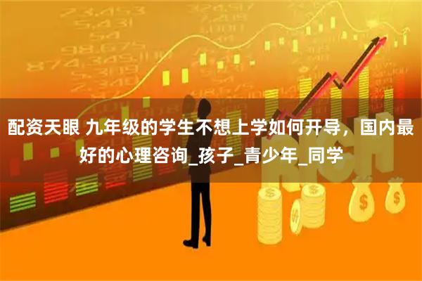 配资天眼 九年级的学生不想上学如何开导，国内最好的心理咨询_孩子_青少年_同学