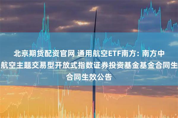 北京期货配资官网 通用航空ETF南方: 南方中证通用航空主题交易型开放式指数证券投资基金基金合同生效公告