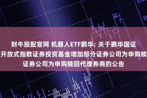 财牛股配官网 机器人ETF鹏华: 关于鹏华国证机器人产业交易型开放式指数证券投资基金增加部分证券公司为申购赎回代理券商的公告