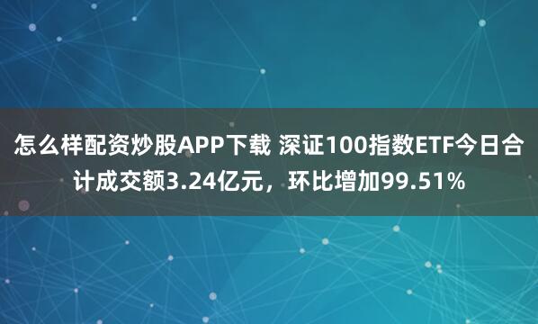 怎么样配资炒股APP下载 深证100指数ETF今日合计成交额3.24亿元，环比增加99.51%