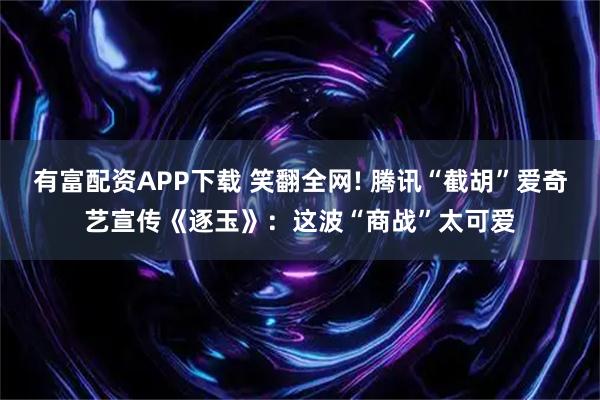 有富配资APP下载 笑翻全网! 腾讯“截胡”爱奇艺宣传《逐玉》：这波“商战”太可爱