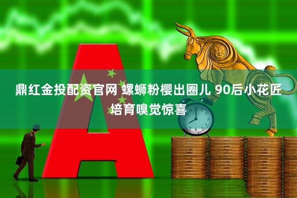 鼎红金投配资官网 螺蛳粉樱出圈儿 90后小花匠培育嗅觉惊喜