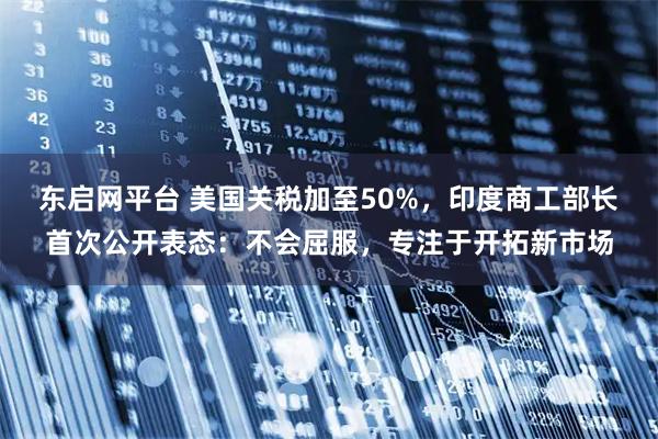 东启网平台 美国关税加至50%，印度商工部长首次公开表态：不会屈服，专注于开拓新市场